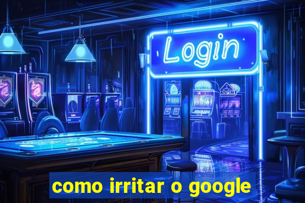 como irritar o google